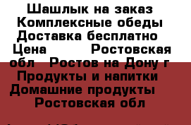 IШашлык на заказ ,Комплексные обеды, Доставка бесплатно › Цена ­ 100 - Ростовская обл., Ростов-на-Дону г. Продукты и напитки » Домашние продукты   . Ростовская обл.